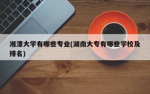 湘潭大学有哪些专业(湖南大专有哪些学校及排名)
