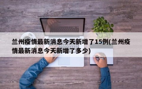 兰州疫情最新消息今天新增了15例(兰州疫情最新消息今天新增了多少)