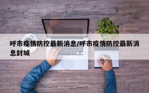 呼市疫情防控最新消息/呼市疫情防控最新消息封城