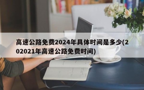 高速公路免费2024年具体时间是多少(202021年高速公路免费时间)