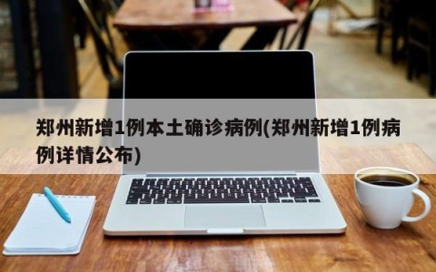 郑州新增1例本土确诊病例(郑州新增1例病例详情公布)