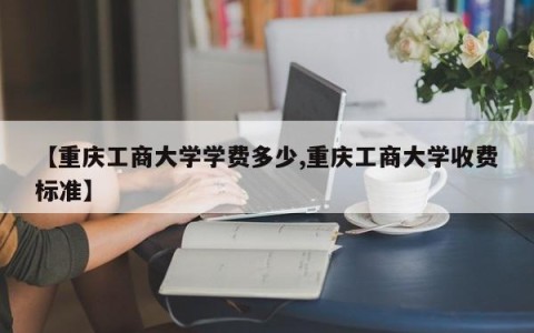 【重庆工商大学学费多少,重庆工商大学收费标准】