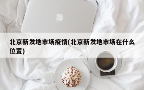 北京新发地市场疫情(北京新发地市场在什么位置)