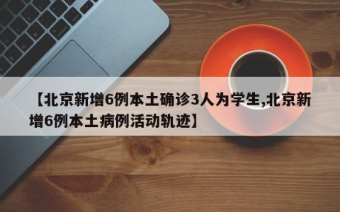 【北京新增6例本土确诊3人为学生,北京新增6例本土病例活动轨迹】