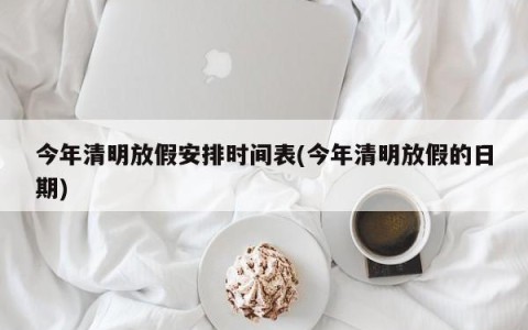 今年清明放假安排时间表(今年清明放假的日期)