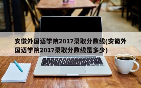 安徽外国语学院2017录取分数线(安徽外国语学院2017录取分数线是多少)