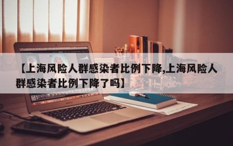 【上海风险人群感染者比例下降,上海风险人群感染者比例下降了吗】