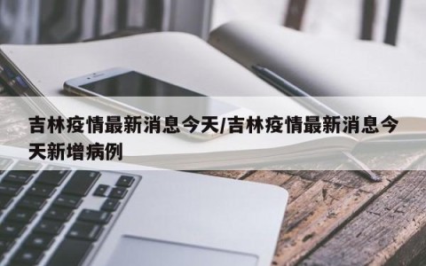 吉林疫情最新消息今天/吉林疫情最新消息今天新增病例