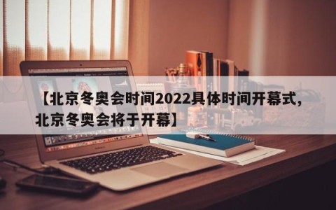 【北京冬奥会时间2022具体时间开幕式,北京冬奥会将于开幕】