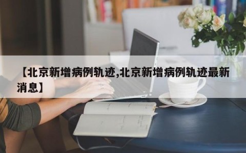 【北京新增病例轨迹,北京新增病例轨迹最新消息】