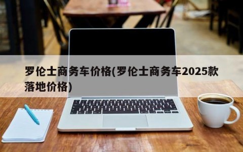 罗伦士商务车价格(罗伦士商务车2025款落地价格)