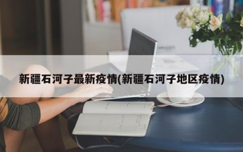 新疆石河子最新疫情(新疆石河子地区疫情)