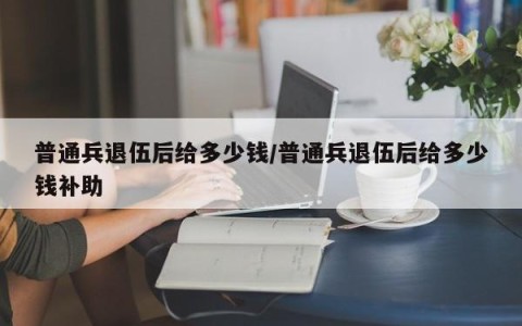 普通兵退伍后给多少钱/普通兵退伍后给多少钱补助