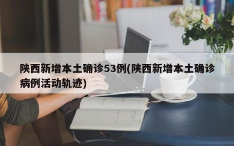 陕西新增本土确诊53例(陕西新增本土确诊病例活动轨迹)