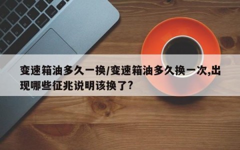 变速箱油多久一换/变速箱油多久换一次,出现哪些征兆说明该换了?