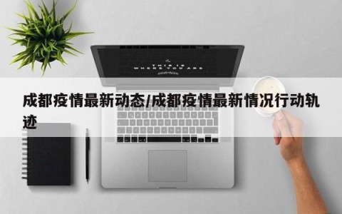 成都疫情最新动态/成都疫情最新情况行动轨迹