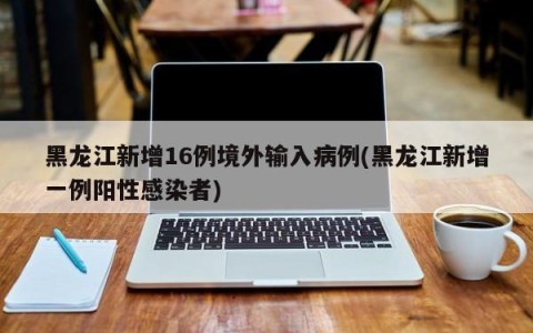黑龙江新增16例境外输入病例(黑龙江新增一例阳性感染者)