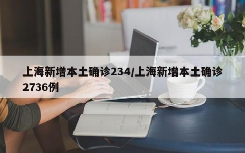 上海新增本土确诊234/上海新增本土确诊2736例