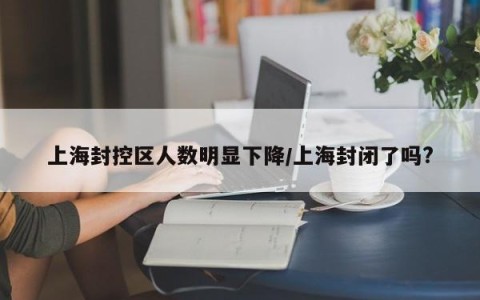上海封控区人数明显下降/上海封闭了吗?