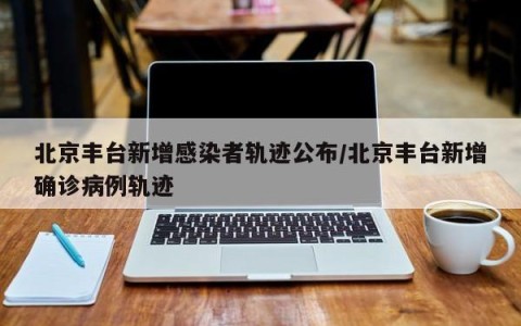 北京丰台新增感染者轨迹公布/北京丰台新增确诊病例轨迹