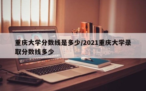重庆大学分数线是多少/2021重庆大学录取分数线多少