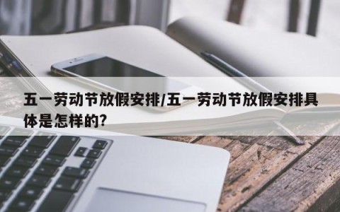 五一劳动节放假安排/五一劳动节放假安排具体是怎样的?