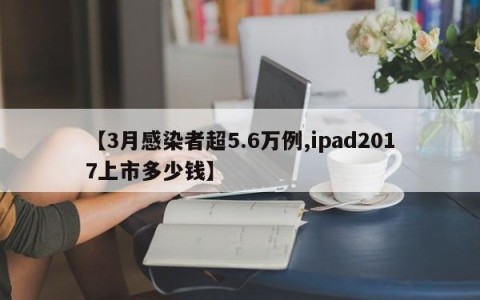 【3月感染者超5.6万例,ipad2017上市多少钱】