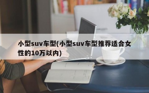 小型suv车型(小型suv车型推荐适合女性的10万以内)