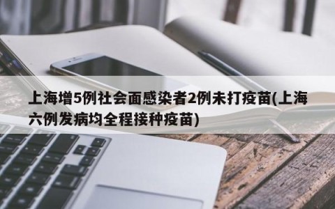 上海增5例社会面感染者2例未打疫苗(上海六例发病均全程接种疫苗)