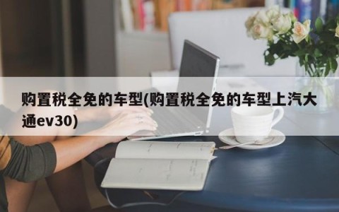 购置税全免的车型(购置税全免的车型上汽大通ev30)