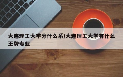 大连理工大学分什么系/大连理工大学有什么王牌专业