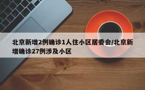 北京新增2例确诊1人住小区居委会/北京新增确诊27例涉及小区