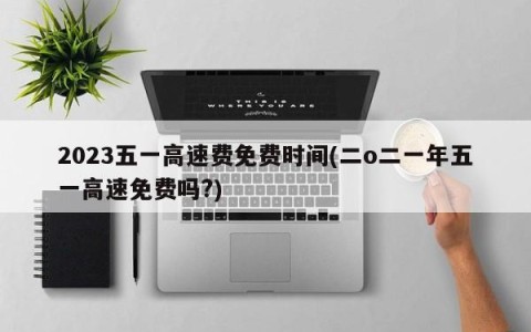2023五一高速费免费时间(二o二一年五一高速免费吗?)