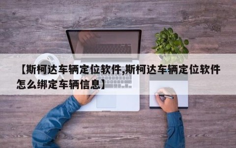 【斯柯达车辆定位软件,斯柯达车辆定位软件怎么绑定车辆信息】