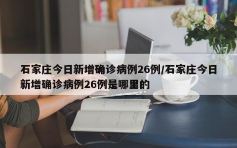 石家庄今日新增确诊病例26例/石家庄今日新增确诊病例26例是哪里的