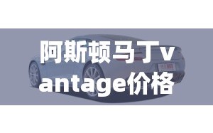 阿斯顿马丁vantage价格(阿斯顿马丁价钱)
