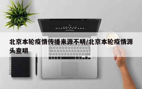 北京本轮疫情传播来源不明/北京本轮疫情源头查明