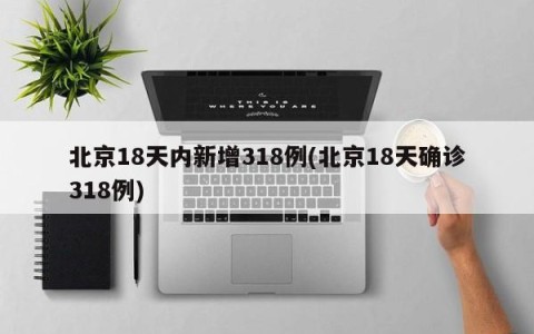 北京18天内新增318例(北京18天确诊318例)