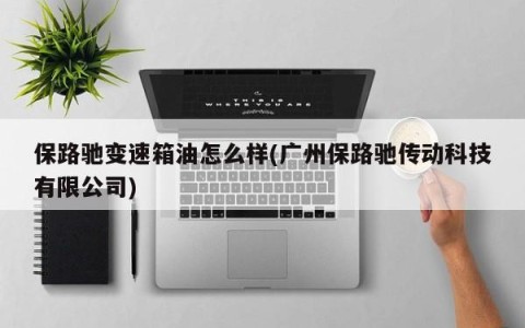 保路驰变速箱油怎么样(广州保路驰传动科技有限公司)