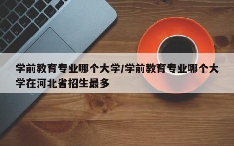 学前教育专业哪个大学/学前教育专业哪个大学在河北省招生最多
