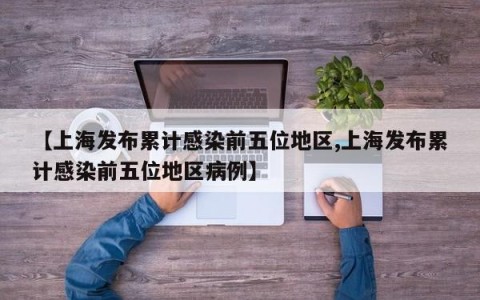 【上海发布累计感染前五位地区,上海发布累计感染前五位地区病例】