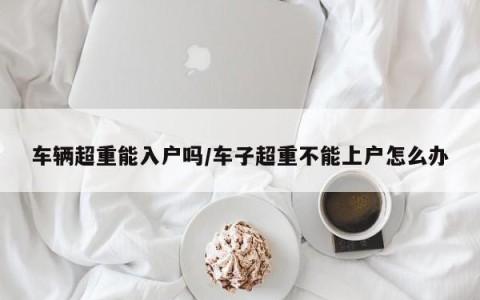 车辆超重能入户吗/车子超重不能上户怎么办