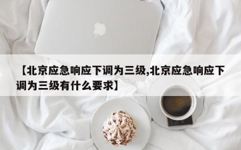 【北京应急响应下调为三级,北京应急响应下调为三级有什么要求】