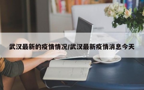 武汉最新的疫情情况/武汉最新疫情消息今天