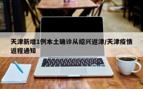 天津新增1例本土确诊从绍兴返津/天津疫情返程通知