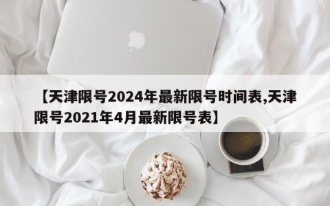 【天津限号2024年最新限号时间表,天津限号2021年4月最新限号表】