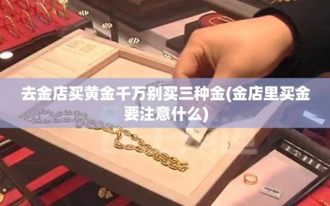 去金店买黄金千万别买三种金(金店里买金要注意什么)