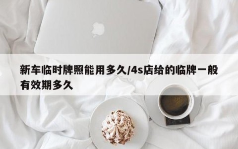 新车临时牌照能用多久/4s店给的临牌一般有效期多久