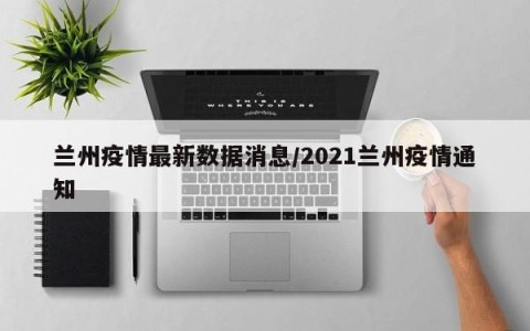 兰州疫情最新数据消息/2021兰州疫情通知