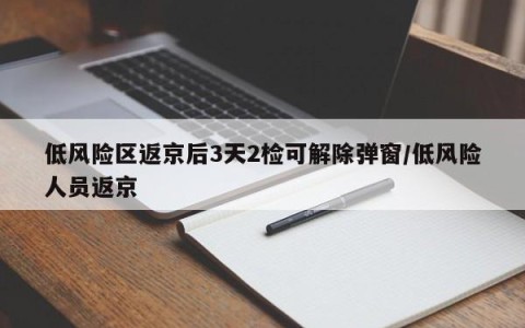 低风险区返京后3天2检可解除弹窗/低风险人员返京